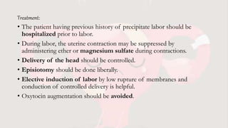 Treatment:
• The patient having previous history of precipitate labor should be
hospitalized prior to labor.
• During labor, the uterine contraction may be suppressed by
administering ether or magnesium sulfate during contractions.
• Delivery of the head should be controlled.
• Episiotomy should be done liberally.
• Elective induction of labor by low rupture of membranes and
conduction of controlled delivery is helpful.
• Oxytocin augmentation should be avoided.
 