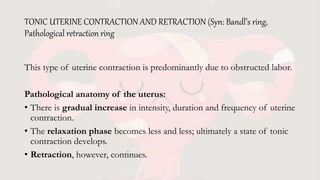 TONIC UTERINE CONTRACTION AND RETRACTION (Syn: Bandl’s ring,
Pathological retraction ring
This type of uterine contraction is predominantly due to obstructed labor.
Pathological anatomy of the uterus:
• There is gradual increase in intensity, duration and frequency of uterine
contraction.
• The relaxation phase becomes less and less; ultimately a state of tonic
contraction develops.
• Retraction, however, continues.
 