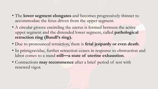 • The lower segment elongates and becomes progressively thinner to
accommodate the fetus driven from the upper segment.
• A circular groove encircling the uterus is formed between the active
upper segment and the distended lower segment, called pathological
retraction ring (Bandl’s ring).
• Due to pronounced retraction, there is fetal jeopardy or even death.
• In primigravidae, further retraction ceases in response to obstruction and
labor comes to a stand still—a state of uterine exhaustion.
• Contractions may recommence after a brief period of rest with
renewed vigor.
 