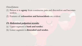 Clinical features:
(1) Patient is in agony from continuous pain and discomfort and becomes
restless.
(2) Features of exhaustion and ketoacidosis are evident.
(3) Abdominal palpation reveals:
(a) Upper segment is hard and tender.
(b) Lower segment is distended and tender.
 