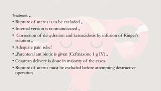 Treatment: „
• Rupture of uterus is to be excluded „
• Internal version is contraindicated „
• Correction of dehydration and ketoacidosis by infusion of Ringer’s
solution „
• Adequate pain relief
• „Parenteral antibiotic is given (Ceftriaxone 1 g IV) „
• Cesarean delivery is done in majority of the cases.
• Rupture of uterus must be excluded before attempting destructive
operation
 
