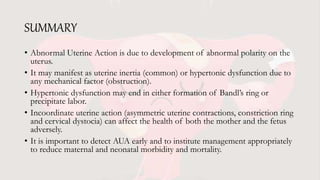 SUMMARY
• Abnormal Uterine Action is due to development of abnormal polarity on the
uterus.
• It may manifest as uterine inertia (common) or hypertonic dysfunction due to
any mechanical factor (obstruction).
• Hypertonic dysfunction may end in either formation of Bandl’s ring or
precipitate labor.
• Incoordinate uterine action (asymmetric uterine contractions, constriction ring
and cervical dystocia) can affect the health of both the mother and the fetus
adversely.
• It is important to detect AUA early and to institute management appropriately
to reduce maternal and neonatal morbidity and mortality.
 