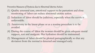 Preventive Measures of Dystocia due to Abnormal Uterine Action:
(1) Quality antenatal care, emotional support to be parturient and close
monitoring of labor can reduce abnormal uterine action.
(2) Induction of labor should be judicious, especially when the cervix is
unfavorable.
(3) Amniotomy in the latent phase or as a routine procedure is to be
avoided.
(4) During the course of labor the woman should be given adequate moral
support, rest and analgesic. Her hydration should be maintained.
(5) Management of labor should be plotted partographically so that any
deviation from the normal is detected and managed early.
 