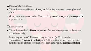 Primary dysfunctional labor
• When the cervix dilates < 1 cm/hr following a normal latent phase of
labor.
• Most common abnormality. Corrected by amniotomy and/or oxytocin
augmentation.
Secondary arrest
• When the cervical dilatation stops after the active phase of labor has
started normally.
• Secondary arrest of dilatation may be due to (a) Poor uterine
contractions (myometrial fatigue), (b) Cessation of cervical dilatation
despite strong uterine contractions (disproportion, malpresentation)
 
