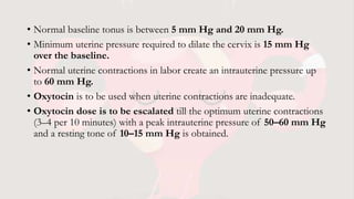 • Normal baseline tonus is between 5 mm Hg and 20 mm Hg.
• Minimum uterine pressure required to dilate the cervix is 15 mm Hg
over the baseline.
• Normal uterine contractions in labor create an intrauterine pressure up
to 60 mm Hg.
• Oxytocin is to be used when uterine contractions are inadequate.
• Oxytocin dose is to be escalated till the optimum uterine contractions
(3–4 per 10 minutes) with a peak intrauterine pressure of 50–60 mm Hg
and a resting tone of 10–15 mm Hg is obtained.
 