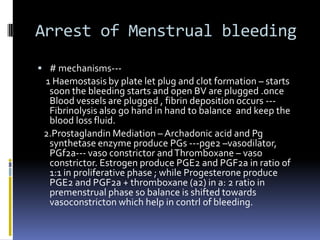 Arrest of Menstrual bleeding
 # mechanisms---
1 Haemostasis by plate let plug and clot formation – starts
soon the bleeding starts and open BV are plugged .once
Blood vessels are plugged , fibrin deposition occurs ---
Fibrinolysis also go hand in hand to balance and keep the
blood loss fluid.
2.Prostaglandin Mediation – Archadonic acid and Pg
synthetase enzyme produce PGs ---pge2 –vasodilator,
PGf2a--- vaso constrictor andThromboxane – vaso
constrictor. Estrogen produce PGE2 and PGF2a in ratio of
1:1 in proliferative phase ; while Progesterone produce
PGE2 and PGF2a + thromboxane (a2) in a: 2 ratio in
premenstrual phase so balance is shifted towards
vasoconstricton which help in contrl of bleeding.
 