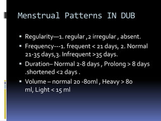 Menstrual Patterns IN DUB
 Regularity—1. regular ,2 irregular , absent.
 Frequency---1. frequent < 21 days, 2. Normal
21-35 days,3. Infrequent >35 days.
 Duration– Normal 2-8 days , Prolong > 8 days
.shortened <2 days .
 Volume – normal 20 -80ml , Heavy > 80
ml, Light < 15 ml
 