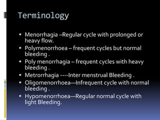 Terminology
 Menorrhagia –Regular cycle with prolonged or
heavy flow.
 Polymenorrhoea – frequent cycles but normal
bleeding .
 Poly menorrhagia – frequent cycles with heavy
bleeding .
 Metrorrhagia ----Inter menstrual Bleeding .
 Oligomenorrhoea—Infrequent cycle with normal
bleeding .
 Hypomenorrhoea—Regular normal cycle with
light Bleeding.
 