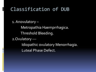 Classification of DUB
1. Anovulatory –
Metropathia Haemprrhagica.
Threshold Bleeding.
2.Ovulatory ---
Idiopathic ovulatory Menorrhagia.
Luteal Phase Defect.
 