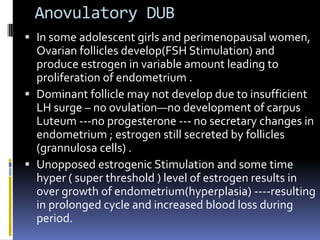 Anovulatory DUB
 In some adolescent girls and perimenopausal women,
Ovarian follicles develop(FSH Stimulation) and
produce estrogen in variable amount leading to
proliferation of endometrium .
 Dominant follicle may not develop due to insufficient
LH surge – no ovulation—no development of carpus
Luteum ---no progesterone --- no secretary changes in
endometrium ; estrogen still secreted by follicles
(grannulosa cells) .
 Unopposed estrogenic Stimulation and some time
hyper ( super threshold ) level of estrogen results in
over growth of endometrium(hyperplasia) ----resulting
in prolonged cycle and increased blood loss during
period.
 