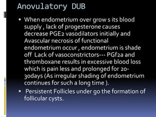 Anovulatory DUB
 When endometrium over grow s its blood
supply , lack of progesterone causes
decrease PGE2 vasodilators initially and
Avascular necrosis of functional
endometrium occur , endometrium is shade
off Lack of vasoconstrictors--- PGf2a and
thromboxane results in excessive blood loss
which is pain less and prolonged for 20-
30days (As irregular shading of endometrium
continues for such a long time ).
 Persistent Follicles under go the formation of
follicular cysts.
 