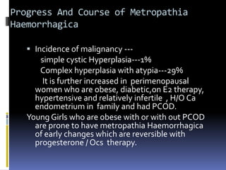 Progress And Course of Metropathia
Haemorrhagica
 Incidence of malignancy ---
simple cystic Hyperplasia---1%
Complex hyperplasia with atypia---29%
It is further increased in perimenopausal
women who are obese, diabetic,on E2 therapy,
hypertensive and relatively infertile , H/O Ca
endometrium in family and had PCOD.
Young Girls who are obese with or with out PCOD
are prone to have metropathia Haemorrhagica
of early changes which are reversible with
progesterone / Ocs therapy.
 