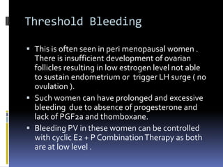 Threshold Bleeding
 This is often seen in peri menopausal women .
There is insufficient development of ovarian
follicles resulting in low estrogen level not able
to sustain endometrium or trigger LH surge ( no
ovulation ).
 Such women can have prolonged and excessive
bleeding due to absence of progesterone and
lack of PGF2a and thomboxane.
 Bleeding PV in these women can be controlled
with cyclic E2 + P CombinationTherapy as both
are at low level .
 