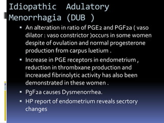 Idiopathic Adulatory
Menorrhagia (DUB )
 An alteration in ratio of PGE2 and PGF2a ( vaso
dilator : vaso constrictor )occurs in some women
despite of ovulation and normal progesterone
production from carpus luetium .
 Increase in PGE receptors in endometrium ,
reduction in thrombxane production and
increased fibrinolytic activity has also been
demonstrated in these women .
 PgF2a causes Dysmenorrhea.
 HP report of endometrium reveals secrtory
changes
 