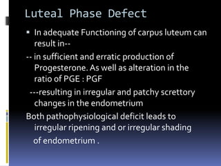 Luteal Phase Defect
 In adequate Functioning of carpus luteum can
result in--
-- in sufficient and erratic production of
Progesterone.As well as alteration in the
ratio of PGE : PGF
---resulting in irregular and patchy screttory
changes in the endometrium
Both pathophysiological deficit leads to
irregular ripening and or irregular shading
of endometrium .
 