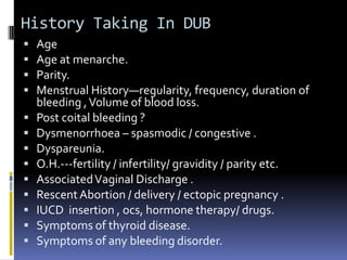 History Taking In DUB
 Age
 Age at menarche.
 Parity.
 Menstrual History—regularity, frequency, duration of
bleeding ,Volume of blood loss.
 Post coital bleeding ?
 Dysmenorrhoea – spasmodic / congestive .
 Dyspareunia.
 O.H.---fertility / infertility/ gravidity / parity etc.
 AssociatedVaginal Discharge .
 RescentAbortion / delivery / ectopic pregnancy .
 IUCD insertion , ocs, hormone therapy/ drugs.
 Symptoms of thyroid disease.
 Symptoms of any bleeding disorder.
 