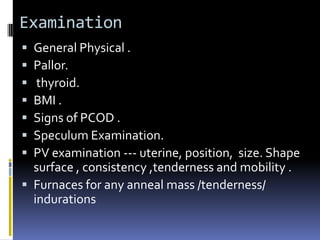 Examination
 General Physical .
 Pallor.
 thyroid.
 BMI .
 Signs of PCOD .
 Speculum Examination.
 PV examination --- uterine, position, size. Shape
surface , consistency ,tenderness and mobility .
 Furnaces for any anneal mass /tenderness/
indurations
 