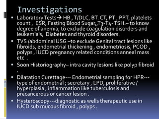 Investigations
 LaboratoryTests HB ,T/DLC, BT. CT, PT , PPT, platelets
count , ESR, Fasting Blood Sugar,,T3-T4-TSH.– to know
degree of anemia, to exclude coagulation disorders and
leukemia's, Diabetes and thyroid disorders.
 TVS /abdominal USG –to exclude Genital tract lesions like
fibroids, endometrial thickening , endometriosis, PCOD ,
polyps , IUCD pregnancy related conditions anneal mass
etc .
 Soon Historiography– intra cavity lesions like polyp fibroid
.
 Dilatation Curettage--- Endometrial sampling for HPR---
type of endometrial ; secretary , LPD, proliferative /
hyperplasia , inflammation like tuberculosis and
precancerous or cancer lesion .
 Hysteroscopy---diagnostic as wells therapeutic use in
IUCD sub mucous fibroid , polyps .
 