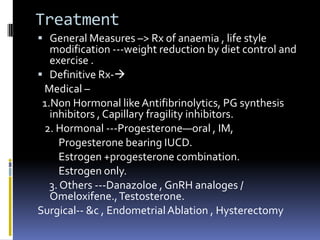 Treatment
 General Measures –> Rx of anaemia , life style
modification ---weight reduction by diet control and
exercise .
 Definitive Rx-
Medical –
1.Non Hormonal like Antifibrinolytics, PG synthesis
inhibitors , Capillary fragility inhibitors.
2. Hormonal ---Progesterone—oral , IM,
Progesterone bearing IUCD.
Estrogen +progesterone combination.
Estrogen only.
3. Others ---Danazoloe , GnRH analoges /
Omeloxifene.,Testosterone.
Surgical-- &c , EndometrialAblation , Hysterectomy
 