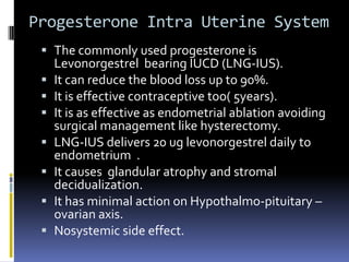 Progesterone Intra Uterine System
 The commonly used progesterone is
Levonorgestrel bearing IUCD (LNG-IUS).
 It can reduce the blood loss up to 90%.
 It is effective contraceptive too( 5years).
 It is as effective as endometrial ablation avoiding
surgical management like hysterectomy.
 LNG-IUS delivers 20 ug levonorgestrel daily to
endometrium .
 It causes glandular atrophy and stromal
decidualization.
 It has minimal action on Hypothalmo-pituitary –
ovarian axis.
 Nosystemic side effect.
 