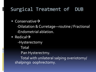 Surgical Treatment of DUB
 Conservative
-Dilatation & Curretage—routine / Fractional
-Endometrial ablation.
 Redical
-Hysterectomy
Total
Pan Hysterectmy.
Total with unilateral salping overiotomy/
shalpingo oophrectomy.
 