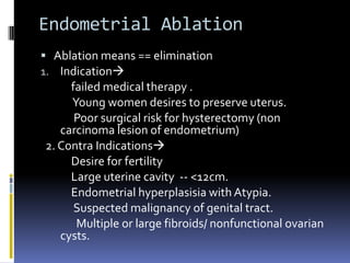 Endometrial Ablation
 Ablation means == elimination
1. Indication
failed medical therapy .
Young women desires to preserve uterus.
Poor surgical risk for hysterectomy (non
carcinoma lesion of endometrium)
2. Contra Indications
Desire for fertility
Large uterine cavity -- <12cm.
Endometrial hyperplasisia with Atypia.
Suspected malignancy of genital tract.
Multiple or large fibroids/ nonfunctional ovarian
cysts.
 