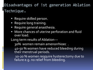 Disadvantages of !st generation Ablation
Technique.
 Require skilled person.
 Require long training.
 Require general anasthesia.
 More chances of uterine perforation and fluid
over load.
Long term results of Ablation---
30% women remain amenorrhi0ec .
40-50 % women have reduced bleeding during
their menstrual periods.
10-20 % women reqquire hysterectomy due to
failure e.g. no relief from bleeding.
 