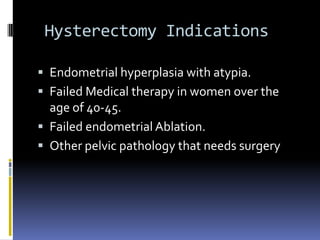 Hysterectomy Indications
 Endometrial hyperplasia with atypia.
 Failed Medical therapy in women over the
age of 40-45.
 Failed endometrial Ablation.
 Other pelvic pathology that needs surgery
 