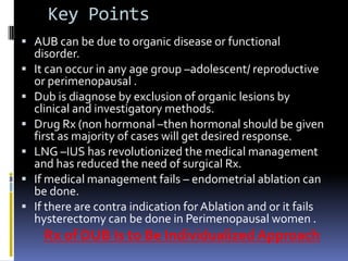 Key Points
 AUB can be due to organic disease or functional
disorder.
 It can occur in any age group –adolescent/ reproductive
or perimenopausal .
 Dub is diagnose by exclusion of organic lesions by
clinical and investigatory methods.
 Drug Rx (non hormonal –then hormonal should be given
first as majority of cases will get desired response.
 LNG –IUS has revolutionized the medical management
and has reduced the need of surgical Rx.
 If medical management fails – endometrial ablation can
be done.
 If there are contra indication for Ablation and or it fails
hysterectomy can be done in Perimenopausal women .
Rx of DUB Is to Be Individualized Approach
 