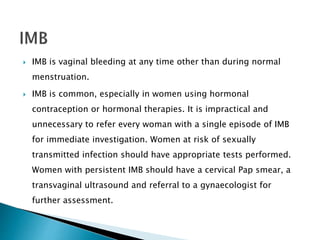  IMB is vaginal bleeding at any time other than during normal
menstruation.
 IMB is common, especially in women using hormonal
contraception or hormonal therapies. It is impractical and
unnecessary to refer every woman with a single episode of IMB
for immediate investigation. Women at risk of sexually
transmitted infection should have appropriate tests performed.
Women with persistent IMB should have a cervical Pap smear, a
transvaginal ultrasound and referral to a gynaecologist for
further assessment.
 