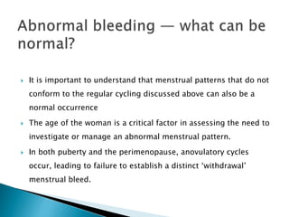  It is important to understand that menstrual patterns that do not
conform to the regular cycling discussed above can also be a
normal occurrence
 The age of the woman is a critical factor in assessing the need to
investigate or manage an abnormal menstrual pattern.
 In both puberty and the perimenopause, anovulatory cycles
occur, leading to failure to establish a distinct ‘withdrawal’
menstrual bleed.
 