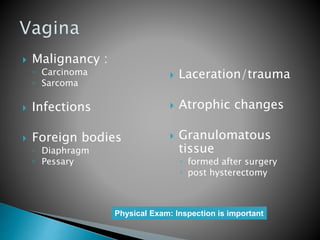  Malignancy :
◦ Carcinoma
◦ Sarcoma
 Infections
 Foreign bodies
◦ Diaphragm
◦ Pessary
 Laceration/trauma
 Atrophic changes
 Granulomatous
tissue
◦ formed after surgery
◦ post hysterectomy
Physical Exam: Inspection is important
 