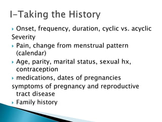  Onset, frequency, duration, cyclic vs. acyclic
Severity
 Pain, change from menstrual pattern
(calendar)
 Age, parity, marital status, sexual hx,
contraception
 medications, dates of pregnancies
symptoms of pregnancy and reproductive
tract disease
 Family history
 