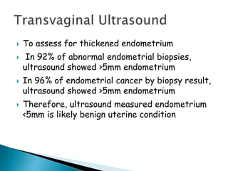  To assess for thickened endometrium
 In 92% of abnormal endometrial biopsies,
ultrasound showed >5mm endometrium
 In 96% of endometrial cancer by biopsy result,
ultrasound showed >5mm endometrium
 Therefore, ultrasound measured endometrium
<5mm is likely benign uterine condition
 