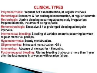 CLINICAL TYPES
Polymenorrhoea: Frequent <21 d menstruation, at regular intervals
Menorrhagia: Excessive & / or prolonged menstruation, at regular intervals
Metrorrhagia: Uterine bleeding occurring at completely irregular but
frequent intervals, the amount being variable.
Menometrorrhagia: Excessive & / or prolonged bleeding at irregular
intervals.
Intermenstual bleeding: Bleeding of variable amounts occurring between
regular menstrual periods.
Hypomenorrhoea: Scanty menstruation.
Oligomenorrhea: Infrequent menstruation >35 d
Amenorrhea: Absence of menses for > 6 months.
Postmenopausal bleeding: Uterine bleeding that occurs more than 1 year
after the last menses in a woman with ovarian failure.
 