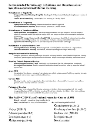 Recommended Terminology, Definitions, and Classifications of
Symptoms of Abnormal Uterine Bleeding
Disturbances of Regularity
Irregular Menstrual Bleeding (IrregMB): Bleeding of >20 days in individual cycle lengths over a period of
one year.
Absent Menstrual Bleeding (amenorrhea): No bleeding in a 90-day period.
Disturbances in Frequency
Infrequent Menstrual Bleeding: One or two episodes in a 90-day period.
Frequent Menstrual Bleeding: More than four episodes in a 90-day period.
Disturbances of Heaviness of Flow
Heavy Menstrual Bleeding (HMB): Excessive menstrual blood loss that interferes with the woman’s
physical, emotional, social, and material quality of life and can occur alone or in combination with other
symptoms.
Heavy and Prolonged Menstrual Bleeding (HPMB): Less common than HMB. It is important to make a
distinction from HMB given they may have different etiologies and respond to different therapies.
Light Menstrual Bleeding: Based on patient complaint, rarely related to pathology.
Disturbance of the Duration of Flow
Prolonged Menstrual Bleeding: Menstrual periods exceeding 8 days in duration on a regular basis.
Shortened Menstrual Bleeding: Uncommon, defined as bleeding of no longer than 2 days.
Irregular Nonmenstrual Bleeding
Irregular episodes of bleeding, often light and short, occurring between normal menstrual periods. Mostly
associated with benign or malignant structural lesions. May occur during or following sexual intercourse.
Bleeding Outside Reproductive Age
Postmenopausal Bleeding (PMB): Bleeding occurring >1 year after the acknowledged menopause.
Precocious Menstruation: Usually associated with other signs of precocious puberty, occurring before 9
years of age.
Acute AUB
An episode of bleeding in a woman of reproductive age, who is not pregnant, of sufficient quantity to require
immediate intervention to prevent further blood loss.
Chronic AUB
Bleeding from the uterine corpus that is abnormal in duration, volume, and/or frequency and has been
present for the majority of the last 6 months.
Patterns of Bleeding
The “shape” of the volume of the bleeding pattern over the days of one menstrual period. It is usually
recognized that about 90% of the total menstrual flow is lost within the first 3 days of the cycle, with day
1 or 2 the heaviest. In women with AUB this pattern is variable.
The PALM-COEIN Classification System for Causes of AUB
PALM – visually objective structural criteria
COEI – unrelated to structural anomalies N – entities not yet classified
Coagulopathy (AUB-C)
Polyps (AUB-P) Ovulatory disorders (AUB-O)
Adenomyosis (AUB-A) Endometrial (AUB-E)
Leiomyoma (AUB-L) Iatrogenic (AUB-I)
Malignancy (AUB-M) Not Classified
 
