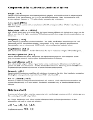 Components of the PALM-COEIN Classification System
Polyps (AUB-P)
Abnormal vaginal bleeding is the most common presenting symptom. Accounts for all causes of abnormal vaginal
bleeding in 39% of pre-menopausal and 21-28% in post-menopausal women. Polyps are categorized as either
present or absent. Diagnosed by TVUS, saline infusion sonography, and hysteroscopy.
Adenomyosis (AUB-A)
70% of women with adenomyosis have symptoms of AUB. 30% have dysmenorrhea. 19% have both. Diagnosed by
ultrasound or MRI.
Leiomyomas (AUB-LSM or AUB-LO)
Most common benign tumor of the genital tract. Age is most common risk factor with lifetime risk in women over age
45 to be more than 60%. Higher association of AUB with submucosal lesions, compared to intramural and subserosal
leiomyomas.
Malignancy (AUB-M)
AUB is the primary symptom of endometrial neoplasia. 70% of PMB with AUB have benign findings, 15% have
hyperplasia, and 15% have endometrial cancer. Approximately 50% of women diagnosed with endometrial
hyperplasia have concurrent carcinoma. AUB-M includes both premalignant and malignant lesions.
Coagulopathies (AUB-C)
13% of women with HMB have a disorder of hemostasis that may be overlooked during the differential diagnosis.
Ovulatory Dysfunction (AUB-O)
Patients with unpredictable menses with variable flow are usually associated with endocrinopathies, such as
polycyctic ovary syndrome or hypothyroidism. Evaluate for ovulatory dysfunction.
Endometrial Causes (AUB-E)
Most patients in this category will have regular cycles, normal ovulation and no definable cause of AUB. Usually
present with HMB, which may indicate a disorder of endometrial hemostasis. Others may present with IMB, which
may be secondary to inflammation, infection, or abnormal inflammatory responses.
Iatrogenic (AUB-I)
Causes include IUD, exogenous gonadal steroids and other systemic agents that affect blood coagulation or ovulation.
Bleeding from anticoagulation therapy is listed under AUB-C rather than AUB-I.
Not Yet Classified (AUB-N)
Reserved for entities that are poorly defined and/or not well examined, such as arteriovenous malformation and
myometrial hypertrophy. With more evidence, entities such as these will likely be placed into a new or existing
category.
Notation of AUB
A patient may be found to have more than one potential entity contributing to symptoms of AUB. A notation approach
has been designed to enable categorization.
For example, if a patient is found to have endometrial hyperplasia and ovulation dysfunction with no other
abnormalities, she would be categorized as follows:
AUB P0 A0 L0 M1 – C0 O1 E0 I0 N0
May be abbreviated as: AUB – M;O
 