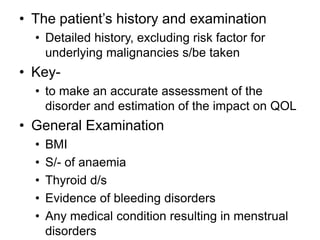 • The patient’s history and examination
• Detailed history, excluding risk factor for
underlying malignancies s/be taken
• Key-
• to make an accurate assessment of the
disorder and estimation of the impact on QOL
• General Examination
• BMI
• S/- of anaemia
• Thyroid d/s
• Evidence of bleeding disorders
• Any medical condition resulting in menstrual
disorders
 