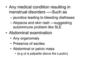 • Any medical condition resulting in
menstrual disorders ----Such as
– jaundice leading to bleeding diatheses
– Alopecia and skin rash ---suggesting
autoimmune problem like SLE
• Abdominal examination
• Any organomaly
• Presence of ascites
• Abdominal or pelvic mass
• (e.g ut is palpable above the s.pubic)
 