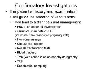 Confirmatory Investigations
• The patient’s history and examination
• will guide the selection of various tests
• Then lead to a diagnosis and management
• FBC is an essential investigation
• serum or urine beta-hCG
(s/b request if any possibility of pregnancy exits)
• Hormonal assays
• Coagulation screen—
• Renal/liver function tests
• Blood glucose
• TVS (with saline infusion sonohysterography),
• TAS
• Endometrial sampling
 
