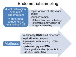 Endometrial sampling
• esp in women of >35 years
of age
• younger women
• if there has been a history
of chronic anovulation or
irregular bleeding
direct histological
evaluation
endometrium
= an integral
component of
evaluating AUB
• traditionally-D&C-blind procedure
• aspiration techniques
• (Pipelle endometrial sampling or Vibra
aspirator )
• Hysteroscopy and EB-
• it is a gold standard.(as out-pt or
as DCS under GA)
Methods
 