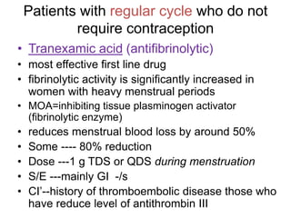 Patients with regular cycle who do not
require contraception
• Tranexamic acid (antifibrinolytic)
• most effective first line drug
• fibrinolytic activity is significantly increased in
women with heavy menstrual periods
• MOA=inhibiting tissue plasminogen activator
(fibrinolytic enzyme)
• reduces menstrual blood loss by around 50%
• Some ---- 80% reduction
• Dose ---1 g TDS or QDS during menstruation
• S/E ---mainly GI -/s
• CI’--history of thromboembolic disease those who
have reduce level of antithrombin III
 