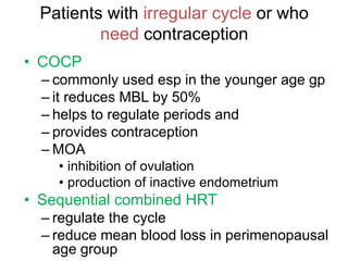 Patients with irregular cycle or who
need contraception
• COCP
– commonly used esp in the younger age gp
– it reduces MBL by 50%
– helps to regulate periods and
– provides contraception
– MOA
• inhibition of ovulation
• production of inactive endometrium
• Sequential combined HRT
– regulate the cycle
– reduce mean blood loss in perimenopausal
age group
 
