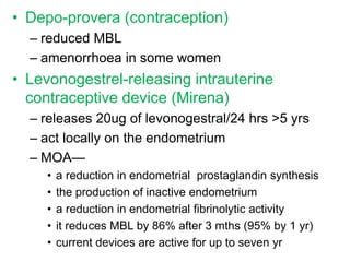 • Depo-provera (contraception)
– reduced MBL
– amenorrhoea in some women
• Levonogestrel-releasing intrauterine
contraceptive device (Mirena)
– releases 20ug of levonogestral/24 hrs >5 yrs
– act locally on the endometrium
– MOA—
• a reduction in endometrial prostaglandin synthesis
• the production of inactive endometrium
• a reduction in endometrial fibrinolytic activity
• it reduces MBL by 86% after 3 mths (95% by 1 yr)
• current devices are active for up to seven yr
 
