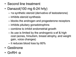 • Second line treatment
• Danazol(100 mg 6-24 hrly)
– =a synthetic steroid (derivative of testosterone)
– inhibits steroid synthesis
– blocks the androgen and progesterone receptors
– inhibits pituitary gonadotrophins
– combine to inhibit endometrial growth
– its use is limited by the androgenic s-ef & high
cost (acnes, hirsutism, breast atrophy, and weight
gain, voice changes)
– it reduces blood loss by 60%
• Gestinone
• GnRH -a
 