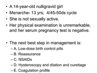 • A 14-year-old nulligravid girl
• Menarche- 13 yrs; 4/45-50ds cycle
• She is not sexually active.
• Her physical examination is unremarkable,
and her serum pregnancy test is negative.
• The next best step in management is:
– A. Low-dose birth control pills
– B. Reassurance
– C. NSAIDs
– D. Hysteroscopy and dilation and curettage
– E. Coagulation profile
 