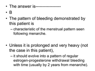 • The answer is------------------
• B
• The pattern of bleeding demonstrated by
this patient is
– characteristic of the menstrual pattern seen
following menarche.
• Unless it is prolonged and very heavy (not
the case in this patient),
– it should evolve into a pattern of regular
estrogen-progesterone withdrawal bleeding
with time (usually by 2 years from menarche).
 