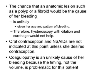 • The chance that an anatomic lesion such
as a polyp or a fibroid would be the cause
of her bleeding
– is unlikely
• given her age and pattern of bleeding.
– Therefore, hysteroscopy with dilation and
curettage would not help.
• Oral contraception and NSAIDs are not
indicated at this point unless she desires
contraception.
• Coagulopathy is an unlikely cause of her
bleeding because the timing, not the
volume, is problematic for this patient
 