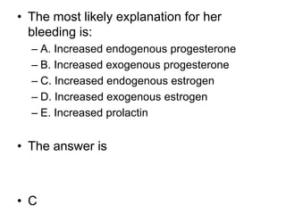 • The most likely explanation for her
bleeding is:
– A. Increased endogenous progesterone
– B. Increased exogenous progesterone
– C. Increased endogenous estrogen
– D. Increased exogenous estrogen
– E. Increased prolactin
• The answer is
• C
 