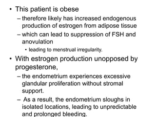 • This patient is obese
– therefore likely has increased endogenous
production of estrogen from adipose tissue
– which can lead to suppression of FSH and
anovulation
• leading to menstrual irregularity.
• With estrogen production unopposed by
progesterone,
– the endometrium experiences excessive
glandular proliferation without stromal
support.
– As a result, the endometrium sloughs in
isolated locations, leading to unpredictable
and prolonged bleeding.
 